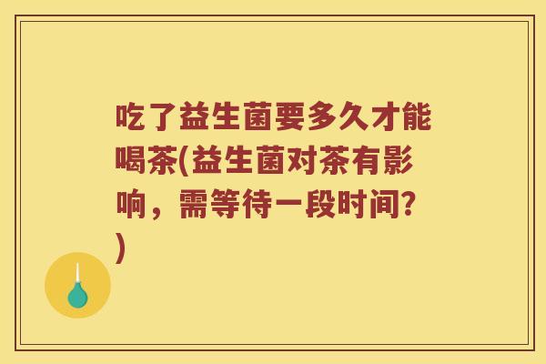 吃了益生菌要多久才能喝茶(益生菌对茶有影响,需等待一段时间?) 吃了益生菌要多久才能喝茶(益生菌对茶有影响,需等待一段时间?)