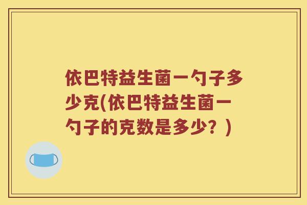 依巴特益生菌一勺子多少克(依巴特益生菌一勺子的克数是多少？)