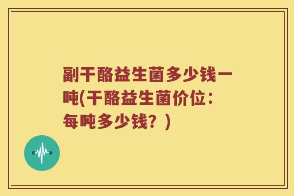 副干酪益生菌多少钱一吨(干酪益生菌价位：每吨多少钱？)