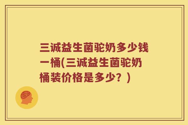 三诚益生菌驼奶多少钱一桶(三诚益生菌驼奶桶装价格是多少？)
