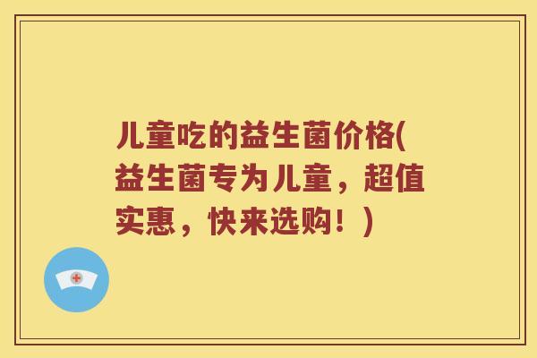 儿童吃的益生菌价格(益生菌专为儿童，超值实惠，快来选购！)