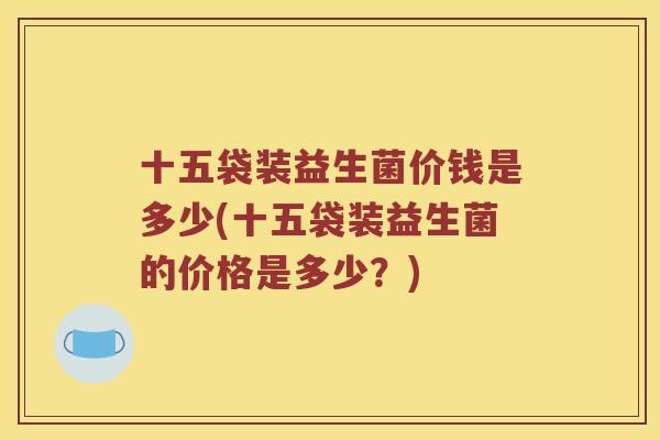 十五袋装益生菌价钱是多少(十五袋装益生菌的价格是多少?) 十五袋装益生菌价钱是多少(十五袋装益生菌的价格是多少?)