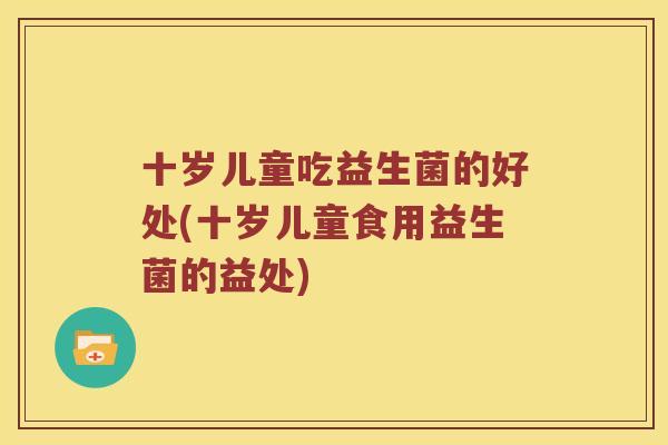十岁儿童吃益生菌的好处(十岁儿童食用益生菌的益处)