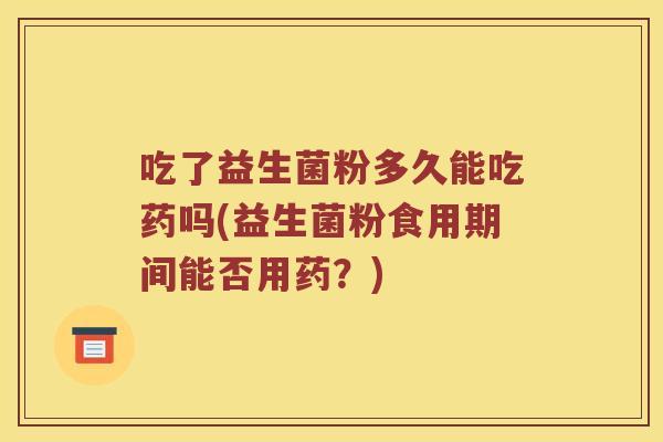吃了益生菌粉多久能吃药吗(益生菌粉食用期间能否用药?) 吃了益生菌粉多久能吃药吗(益生菌粉食用期间能否用药?)