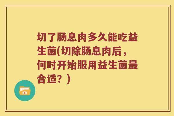 切了肠息肉多久能吃益生菌(切除肠息肉后，何时开始服用益生菌最合适？)