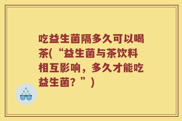 吃益生菌隔多久可以喝茶(“益生菌与茶饮料相互影响,多久才能吃益生菌?”) 吃益生菌隔多久可以喝茶(“益生菌与茶饮料相互影响,多久才能吃益生菌?”)