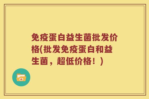 免疫蛋白益生菌批发价格(批发免疫蛋白和益生菌，超低价格！)