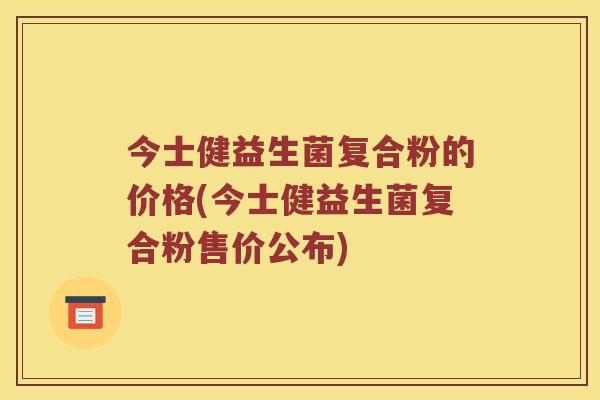 今士健益生菌复合粉的价格(今士健益生菌复合粉售价公布)
