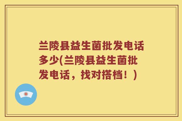 兰陵县益生菌批发电话多少(兰陵县益生菌批发电话,找对搭档!) 兰陵县益生菌批发电话多少(兰陵县益生菌批发电话,找对搭档!)