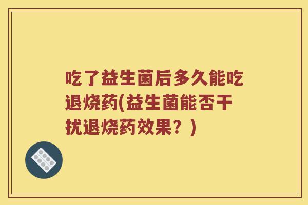 吃了益生菌后多久能吃退烧药(益生菌能否干扰退烧果?) 吃了益生菌后多久能吃退烧药(益生菌能否干扰退烧果?)