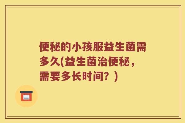 便秘的小孩服益生菌需多久(益生菌治便秘，需要多长时间？)