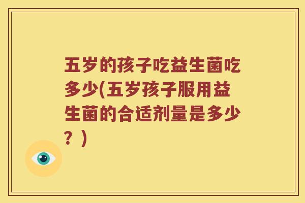 五岁的孩子吃益生菌吃多少(五岁孩子服用益生菌的合适剂量是多少?) 五岁的孩子吃益生菌吃多少(五岁孩子服用益生菌的合适剂量是多少?)