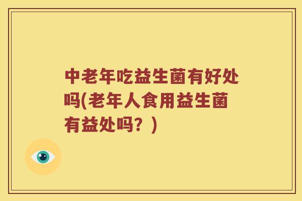 中老年吃益生菌有好处吗(老年人食用益生菌有益处吗？)