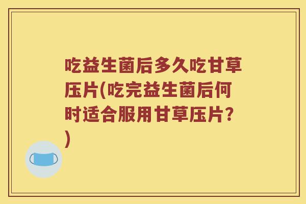 吃益生菌后多久吃甘草压片(吃完益生菌后何时适合服用甘草压片？)