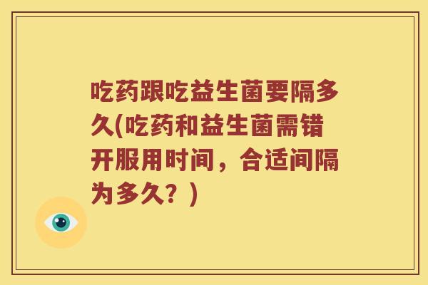 吃药跟吃益生菌要隔多久(吃药和益生菌需错开服用时间，合适间隔为多久？)