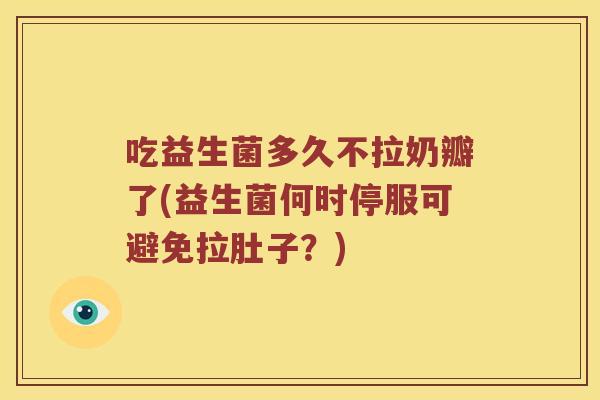 吃益生菌多久不拉奶瓣了(益生菌何时停服可避免拉肚子?) 吃益生菌多久不拉奶瓣了(益生菌何时停服可避免拉肚子?)