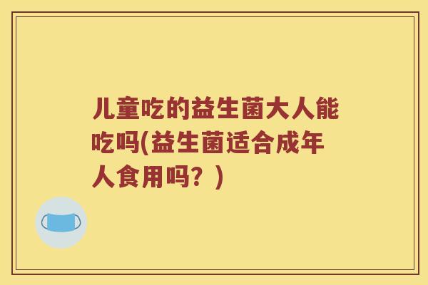 儿童吃的益生菌大人能吃吗(益生菌适合成年人食用吗？)