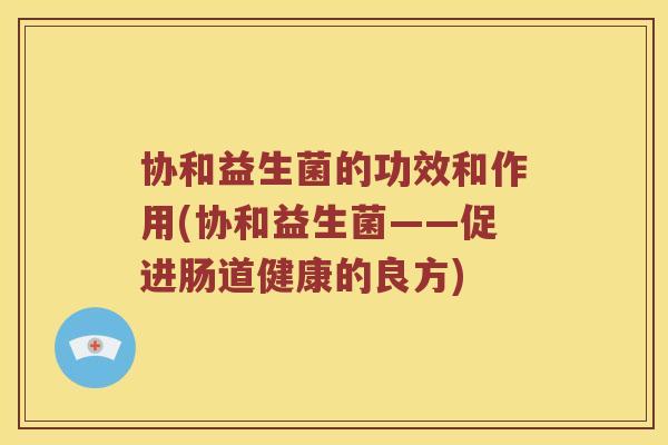 协和益生菌的功效和作用(协和益生菌——促进肠道健康的良方) 协和益生菌的功效和作用(协和益生菌——促进肠道健康的良方)
