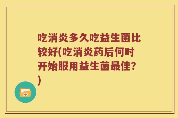 吃消炎多久吃益生菌比较好(吃消炎药后何时开始服用益生菌最佳？)