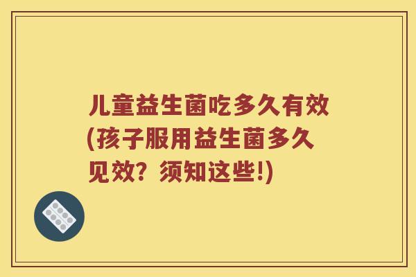 儿童益生菌吃多久有效(孩子服用益生菌多久见效?须知这些!) 儿童益生菌吃多久有效(孩子服用益生菌多久见效?须知这些!)