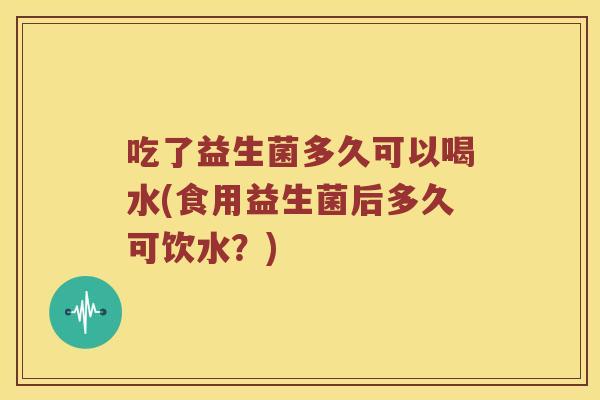 吃了益生菌多久可以喝水(食用益生菌后多久可饮水？)