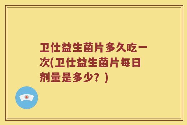 卫仕益生菌片多久吃一次(卫仕益生菌片每日剂量是多少？)