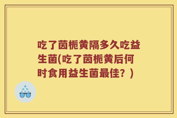 吃了茵栀黄隔多久吃益生菌(吃了茵栀黄后何时食用益生菌最佳？)