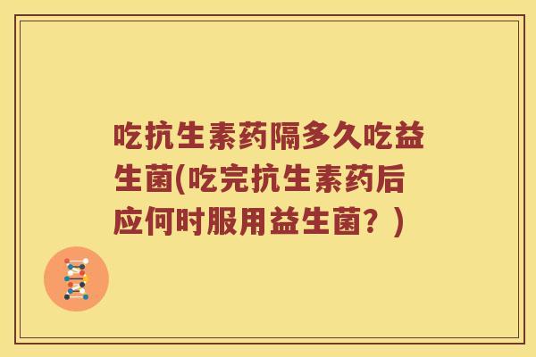 吃抗生素药隔多久吃益生菌(吃完抗生素药后应何时服用益生菌？)