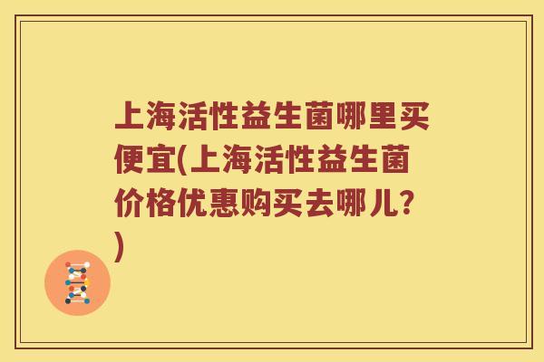 上海活性益生菌哪里买便宜(上海活性益生菌价格优惠购买去哪儿？)