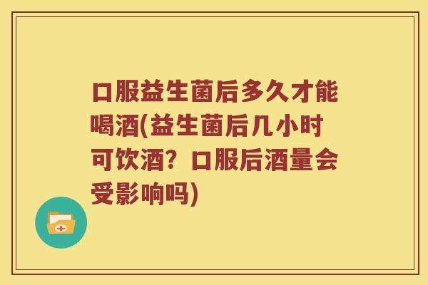口服益生菌后多久才能喝酒(益生菌后几小时可饮酒？口服后酒量会受影响吗)