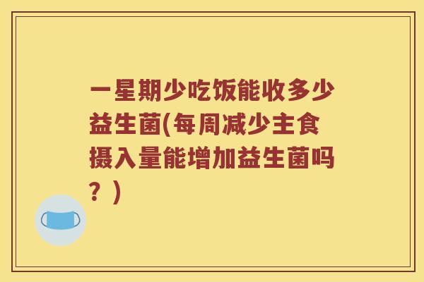 一星期少吃饭能收多少益生菌(每周减少主食摄入量能增加益生菌吗？)