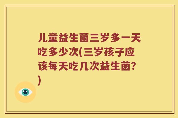 儿童益生菌三岁多一天吃多少次(三岁孩子应该每天吃几次益生菌？)