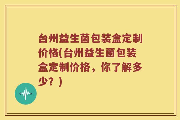 台州益生菌包装盒定制价格(台州益生菌包装盒定制价格，你了解多少？)