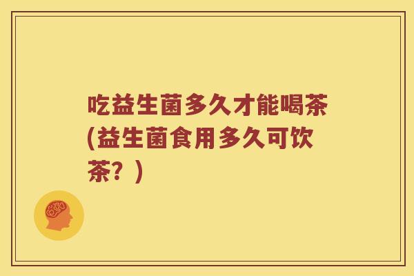 吃益生菌多久才能喝茶(益生菌食用多久可饮茶？)