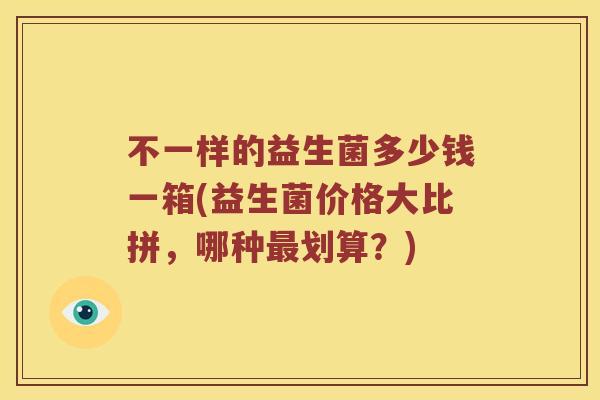 不一样的益生菌多少钱一箱(益生菌价格大比拼，哪种最划算？)