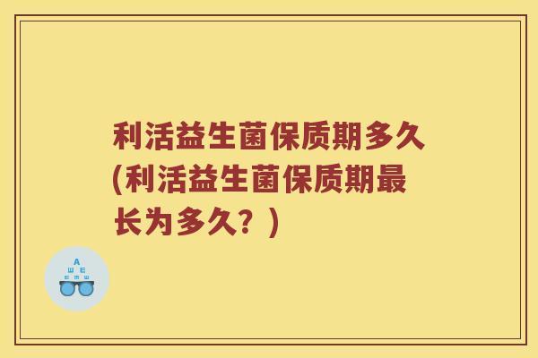 利活益生菌保质期多久(利活益生菌保质期最长为多久？)