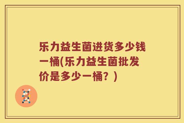 乐力益生菌进货多少钱一桶(乐力益生菌批发价是多少一桶？)
