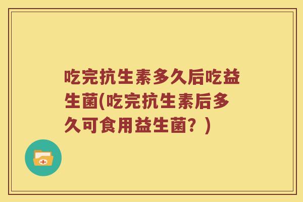 吃完抗生素多久后吃益生菌(吃完抗生素后多久可食用益生菌？)