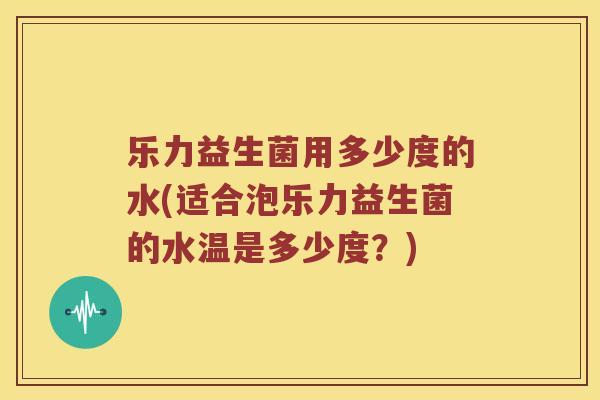 乐力益生菌用多少度的水(适合泡乐力益生菌的水温是多少度？)