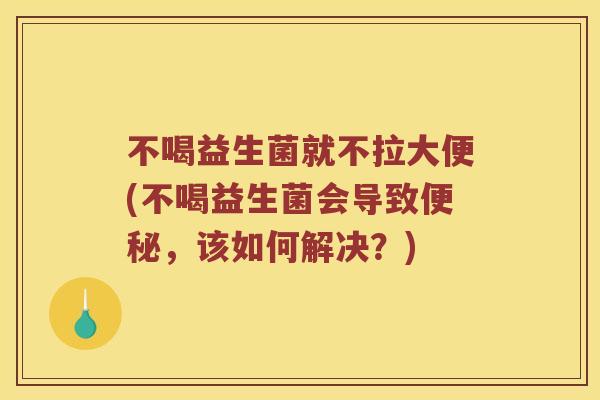 不喝益生菌就不拉大便(不喝益生菌会导致便秘，该如何解决？)
