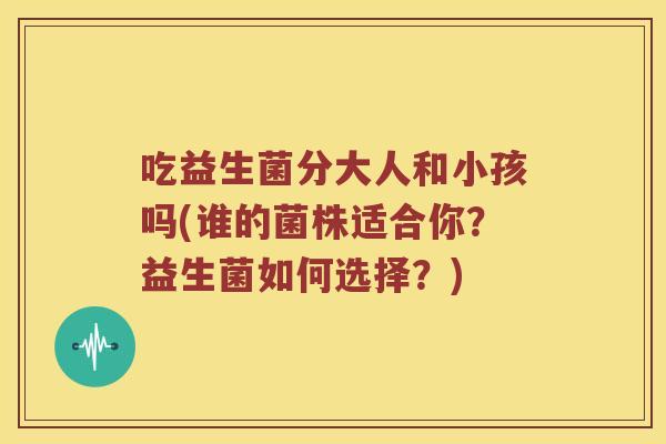 吃益生菌分大人和小孩吗(谁的菌株适合你？益生菌如何选择？)
