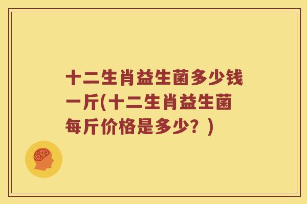 十二生肖益生菌多少钱一斤(十二生肖益生菌每斤价格是多少?) 十二生肖益生菌多少钱一斤(十二生肖益生菌每斤价格是多少?)