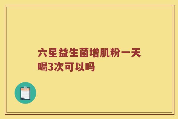 六星益生菌增肌粉一天喝3次可以吗 六星益生菌增肌粉一天喝3次可以吗