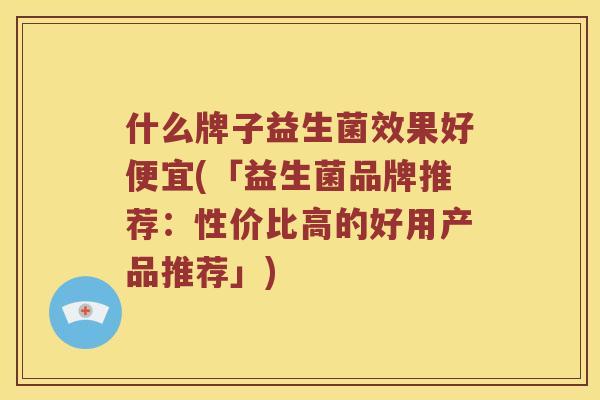 什么牌子益生菌效果好便宜(「益生菌品牌推荐：性价比高的好用产品推荐」)