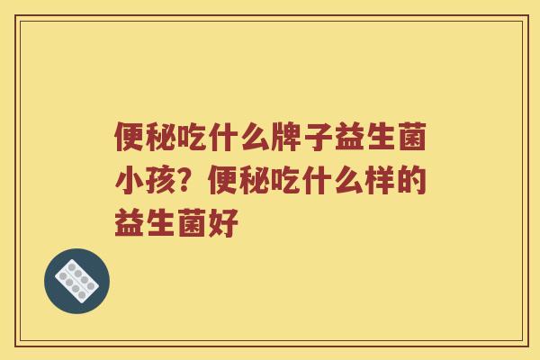 便秘吃什么牌子益生菌小孩？便秘吃什么样的益生菌好