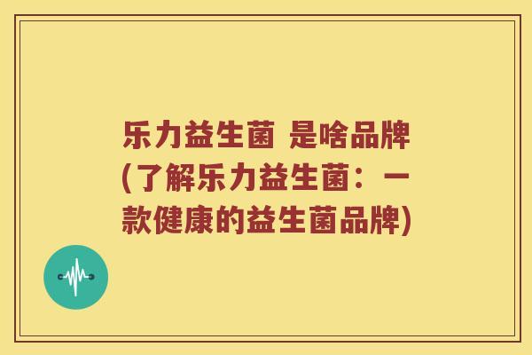 乐力益生菌 是啥品牌(了解乐力益生菌：一款健康的益生菌品牌)