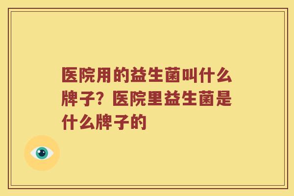 医院用的益生菌叫什么牌子?医院里益生菌是什么牌子的 医院用的益生菌叫什么牌子?医院里益生菌是什么牌子的