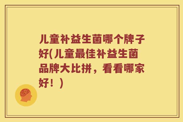 儿童补益生菌哪个牌子好(儿童最佳补益生菌品牌大比拼，看看哪家好！)