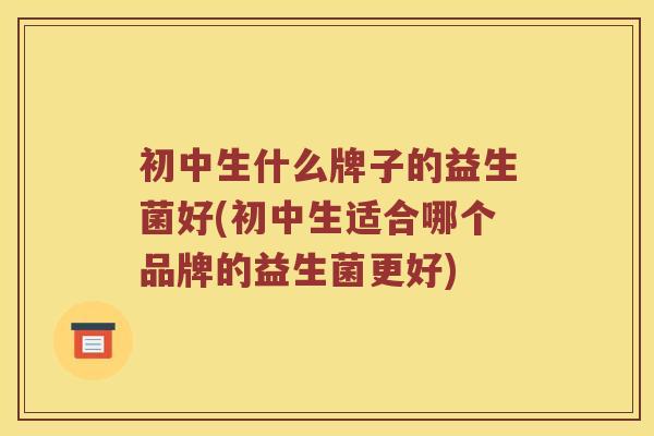 初中生什么牌子的益生菌好(初中生适合哪个品牌的益生菌更好) 初中生什么牌子的益生菌好(初中生适合哪个品牌的益生菌更好)