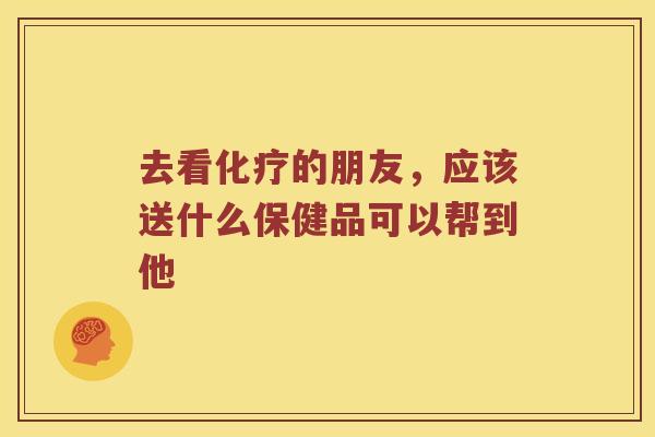 去看化疗的朋友，应该送什么保健品可以帮到他